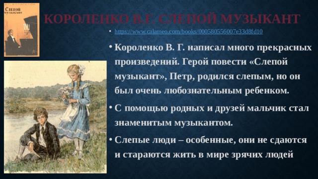 КОРОЛЕНКО В.Г. СЛЕПОЙ МУЗЫКАНТ https:// www.calameo.com/books/000580556007e33d8fd10 Короленко В. Г. написал много прекрасных произведений. Герой повести «Слепой музыкант», Петр, родился слепым, но он был очень любознательным ребенком. С помощью родных и друзей мальчик стал знаменитым музыкантом. Слепые люди – особенные, они не сдаются и стараются жить в мире зрячих людей 