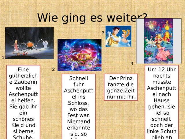 Wie ging es weiter? 3 1 4 Eine gutherzliche Zauberin wollte Aschenputtel helfen. Sie gab ihr ein schönes Kleid und silberne Schuhe. Um 12 Uhr nachts musste Aschenputtel nach Hause gehen, sie lief so schnell, doch der linke Schuh blieb an der Treppe stehen. 2 Schnell fuhr Aschenputtel ins Schloss, wo das Fest war. Niemand erkannte sie, so schön war Aschenputtel. Der Prinz tanzte die ganze Zeit nur mit ihr. 