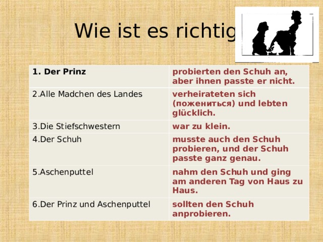 Wie ist es richtig? 1. Der Prinz probierten den Schuh an, aber ihnen passte er nicht. 2.Alle Madchen des Landes verheirateten sich (пожениться) und lebten glücklich. 3.Die Stiefschwestern war zu klein. 4.Der Schuh musste auch den Schuh probieren, und der Schuh passte ganz genau. 5.Aschenputtel nahm den Schuh und ging am anderen Tag von Haus zu Haus. 6.Der Prinz und Aschenputtel sollten den Schuh anprobieren. 