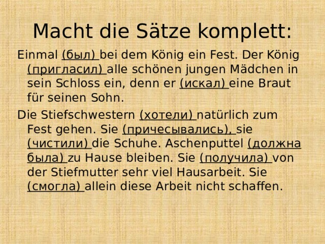 Macht die Sätze komplett: Einmal (был) bei dem König ein Fest. Der König (пригласил) alle schönen jungen Mädchen in sein Schloss ein, denn er ( искал ) eine Braut für seinen Sohn. Die Stiefschwestern ( хотели ) natürlich zum Fest gehen. Sie ( причесывались ), sie ( чистили ) die Schuhe. Aschenputtel ( должна была ) zu Hause bleiben. Sie ( получила ) von der Stiefmutter sehr viel Hausarbeit. Sie ( смогла ) allein diese Arbeit nicht schaffen. 