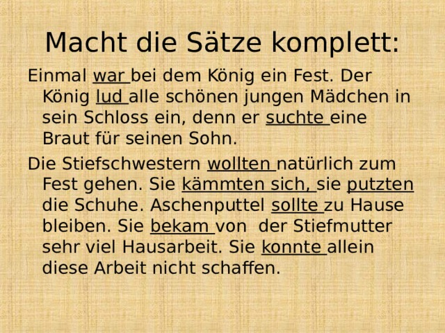 Macht die S ä tze komplett: Einmal war  bei dem König ein Fest. Der König lud alle schönen jungen Mädchen in sein Schloss ein, denn er suchte eine Braut für seinen Sohn. Die Stiefschwestern wollten natürlich zum Fest gehen. Sie kämmten sich, sie putzten die Schuhe. Aschenputtel sollte zu Hause bleiben. Sie bekam von der Stiefmutter sehr viel Hausarbeit. Sie konnte allein diese Arbeit nicht schaffen. 