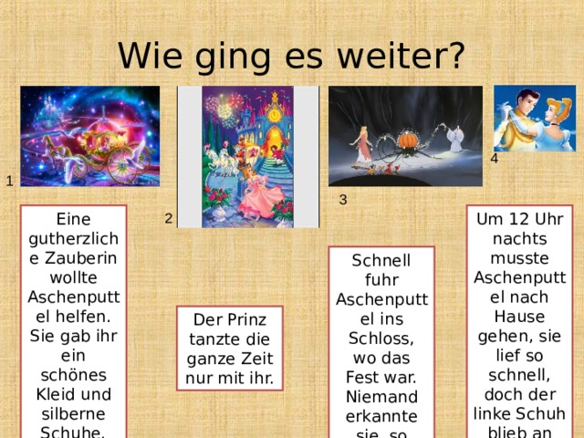 Wie ging es weiter? 4 1 3 Eine gutherzliche Zauberin wollte Aschenputtel helfen. Sie gab ihr ein schönes Kleid und silberne Schuhe. Um 12 Uhr nachts musste Aschenputtel nach Hause gehen, sie lief so schnell, doch der linke Schuh blieb an der Treppe stehen. 2 Schnell fuhr Aschenputtel ins Schloss, wo das Fest war. Niemand erkannte sie, so schön war Aschenputtel. Der Prinz tanzte die ganze Zeit nur mit ihr. 