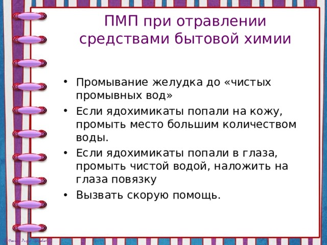 ПМП при отравлении средствами бытовой химии Промывание желудка до «чистых промывных вод» Если ядохимикаты попали на кожу, промыть место большим количеством воды. Если ядохимикаты попали в глаза, промыть чистой водой, наложить на глаза повязку Вызвать скорую помощь. 