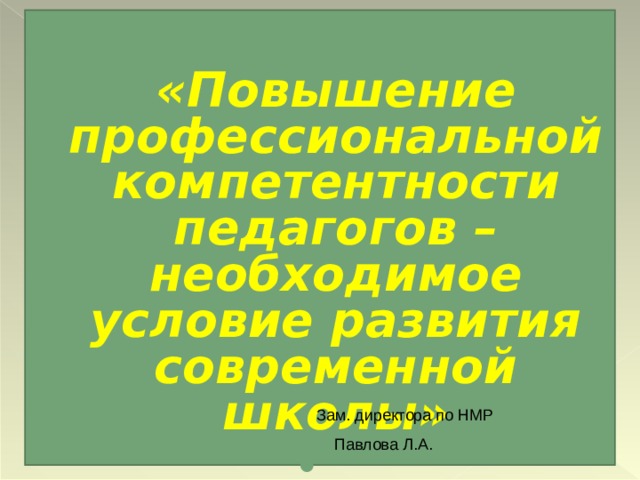  «Повышение профессиональной компетентности педагогов – необходимое условие развития современной школы»    Зам. директора по НМР  Павлова Л.А. 