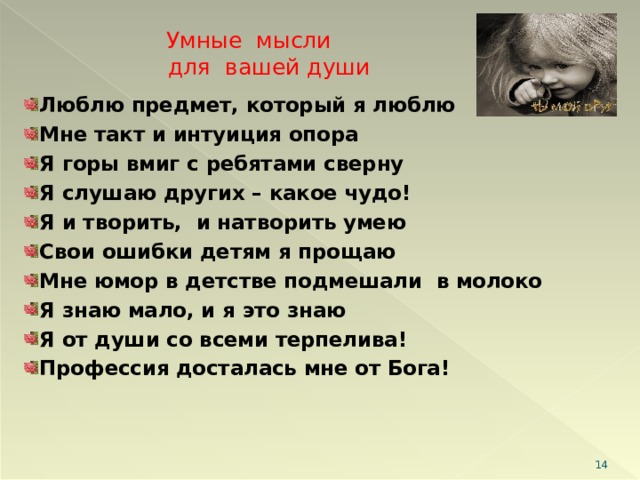Умные мысли  для вашей души Люблю предмет, который я люблю Мне такт и интуиция опора Я горы вмиг с ребятами сверну Я слушаю других – какое чудо! Я и творить, и натворить умею Свои ошибки детям я прощаю Мне юмор в детстве подмешали в молоко Я знаю мало, и я это знаю Я от души со всеми терпелива! Профессия досталась мне от Бога!   