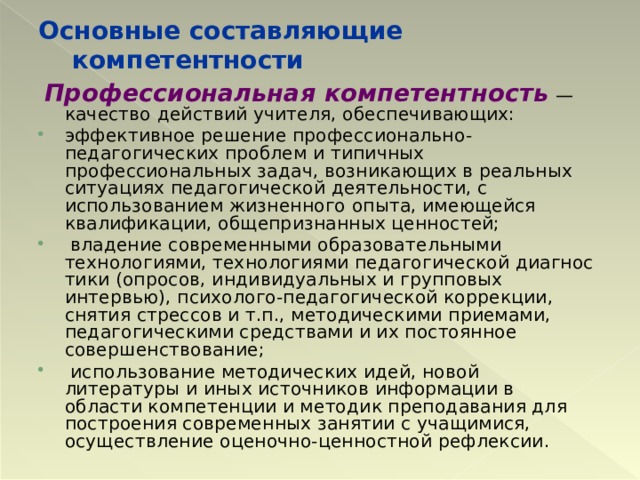 Основные составляющие компетентности  Профессиональная компетентность  — качество действий учителя, обеспечивающих: эффективное решение профессионально-педагогических проблем и типичных профессиональных задач, возникающих в реальных ситуациях педагогической деятельности, с использованием жизнен­ного опыта, имеющейся квалификации, общепризнанных ценностей;  владение современными образовательными технологиями, технологиями педагогической диагнос­тики (опросов, индивидуальных и групповых интервью), психолого-педагогической коррекции, снятия стрессов и т.п., методическими приемами, педагогическими средствами и их постоянное совершенствование;  использование методических идей, новой литературы и иных источников информации в области компетенции и методик преподавания для построения современных занятии с учащимися, осуществление оценочно-ценностной рефлексии.  