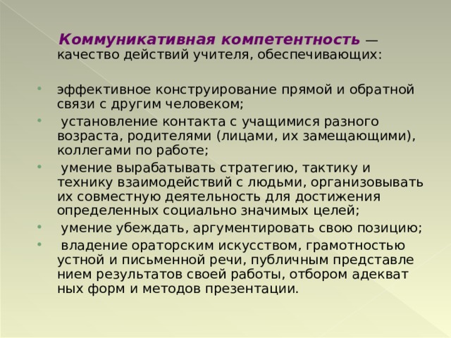  Коммуникативная компетентность  — качество действий учителя, обеспечивающих: эффективное конструирование прямой и обратной связи с другим человеком;  установление контакта с учащимися разного возраста, родителями (лицами, их замещающими), кол­легами по работе;  умение вырабатывать стратегию, тактику и технику взаимодействий с людьми, организовывать их сов­местную деятельность для достижения определен­ных социально значимых целей;  умение убеждать, аргументировать свою позицию;  владение ораторским искусством, грамотностью устной и письменной речи, публичным представле­нием результатов своей работы, отбором адекват­ных форм и методов презентации.  