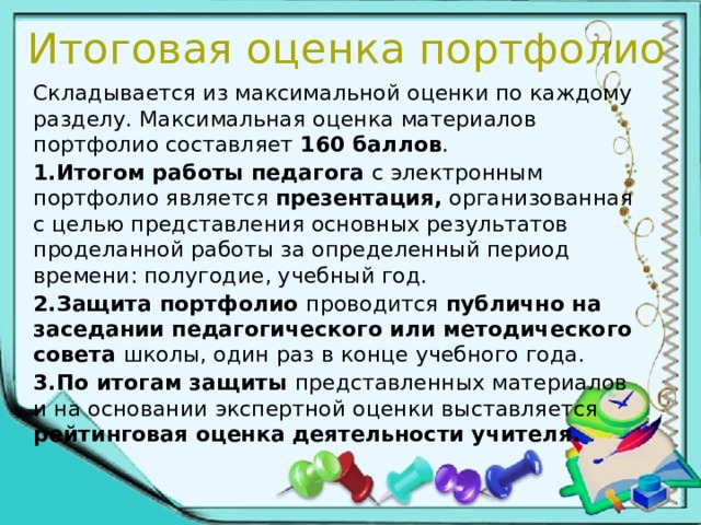 Итоговая оценка портфолио Складывается из максимальной оценки по каждому разделу. Максимальная оценка материалов портфолио составляет 160 баллов . 1.Итогом работы педагога с электронным портфолио является презентация, организованная с целью представления основных результатов проделанной работы за определенный период времени: полугодие, учебный год. 2.Защита портфолио проводится публично на заседании педагогического или методического совета школы, один раз в конце учебного года. 3.По итогам защиты представленных материалов и на основании экспертной оценки выставляется рейтинговая оценка деятельности учителя. 