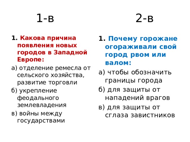 1-в 2-в 1. Какова причина появления новых городов в Западной Европе: 1. Почему горожане огораживали свой город рвом или валом: а) отделение ремесла от сельского хозяйства, развитие торговли а) чтобы обозначить границы города б) укрепление феодального землевладения б) для защиты от нападений врагов в) войны между государствами в) для защиты от сглаза завистников 