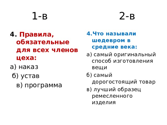 1-в 2-в 4. Правила, обязательные для всех членов цеха: 4.Что называли шедевром в средние века: а) наказ а) самый оригинальный способ изготовления вещи  б) устав б) самый дорогостоящий товар  в) программа в) лучший образец ремесленного изделия 