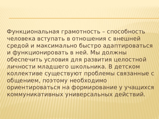 Функциональная грамотность – способность человека вступать в отношения с внешней средой и максимально быстро адаптироваться и функционировать в ней. Мы должны обеспечить условия для развития целостной личности младшего школьника. В детском коллективе существуют проблемы связанные с общением, поэтому необходимо ориентироваться на формирование у учащихся коммуникативных универсальных действий. 
