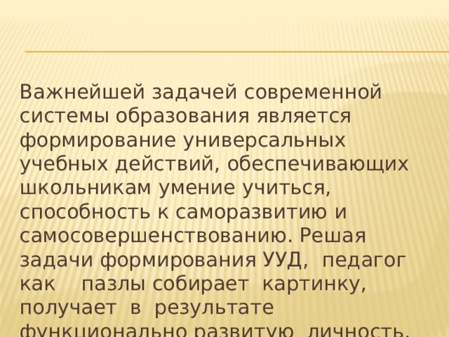 Важнейшей задачей современной системы образования является формирование универсальных учебных действий, обеспечивающих школьникам умение учиться, способность к саморазвитию и самосовершенствованию. Решая задачи формирования УУД, педагог как пазлы собирает картинку, получает в результате функционально развитую личность. 