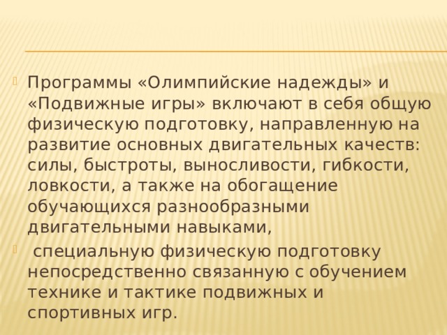 Программы «Олимпийские надежды» и «Подвижные игры» включают в себя общую физическую подготовку, направленную на развитие основных двигательных качеств: силы, быстроты, выносливости, гибкости, ловкости, а также на обогащение обучающихся разнообразными двигательными навыками,  специальную физическую подготовку непосредственно связанную с обучением технике и тактике подвижных и спортивных игр. 