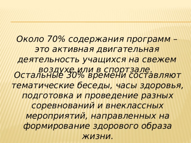 Около 70% содержания программ – это активная двигательная деятельность учащихся на свежем воздухе или в спортзале. Остальные 30% времени составляют тематические беседы, часы здоровья, подготовка и проведение разных соревнований и внеклассных мероприятий, направленных на формирование здорового образа жизни. 