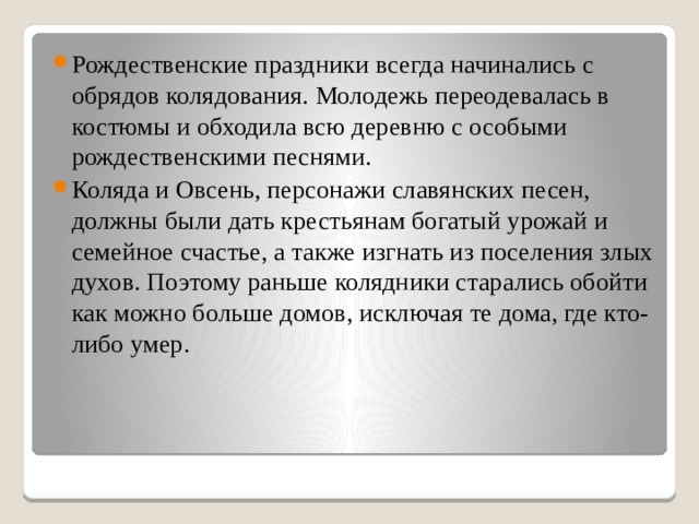 Рождественские праздники всегда начинались с обрядов колядования. Молодежь переодевалась в костюмы и обходила всю деревню с особыми рождественскими песнями. Коляда и Овсень, персонажи славянских песен, должны были дать крестьянам богатый урожай и семейное счастье, а также изгнать из поселения злых духов. Поэтому раньше колядники старались обойти как можно больше домов, исключая те дома, где кто-либо умер. 