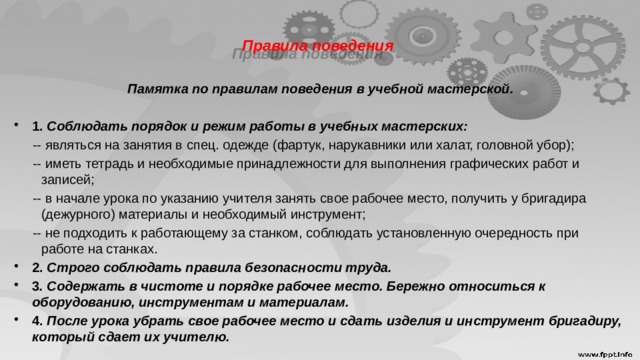  Правила поведения      Памятка по правилам поведения в учебной мастерской.   1. Соблюдать порядок и режим работы в учебных мастерских:  -- являться на занятия в спец. одежде (фартук, нарукавники или халат, головной убор);  -- иметь тетрадь и необходимые принадлежности для выполнения графических работ и записей;  -- в начале урока по указанию учителя занять свое рабочее место, получить у бригадира (дежурного) материалы и необходимый инструмент;  -- не подходить к работающему за станком, соблюдать установленную очередность при работе на станках. 2. Строго соблюдать правила безопасности труда. 3 . Содержать в чистоте и порядке рабочее место. Бережно относиться к оборудованию, инструментам и материалам. 4. После урока убрать свое рабочее место и сдать изделия и инструмент бригадиру, который сдает их учителю. 