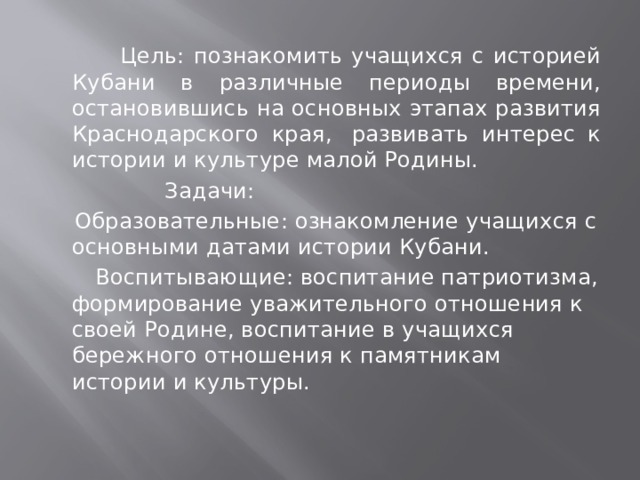  Цель: познакомить учащихся с историей Кубани в различные периоды времени, остановившись на основных этапах развития Краснодарского края,  развивать интерес к истории и культуре малой Родины.  Задачи:  Образовательные: ознакомление учащихся с основными датами истории Кубани.   Воспитывающие: воспитание патриотизма, формирование уважительного отношения к своей Родине, воспитание в учащихся бережного отношения к памятникам истории и культуры. 