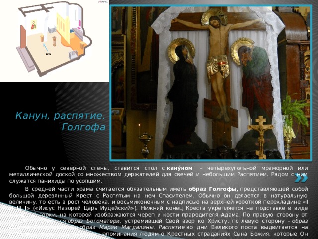 Канун, распятие, Голгофа  Обычно у северной стены, ставится стол с  кану́ном  – четырехугольной мраморной или металлической доской со множеством держателей для свечей и небольшим Распятием. Рядом с ним служатся панихиды по усопшим.  В средней части храма считается обязательным иметь  образ Голгофы,  представляющей собой большой деревянный Крест с Распятым на нем Спасителем. Обычно он делается в натуральную величину, то есть в рост человека, и восьмиконечным с надписью на верхней короткой перекладине « I Н Ц I » («Иисус Назорей Царь Иудейский»). Нижний конец Креста укрепляется на подставке в виде каменной горки, на которой изображаются череп и кости прародителя Адама. По правую сторону от Распятого ставится  образ Богоматери , устремившей Свой взор ко Христу, по левую сторону –  образ Иоанна Богослова  либо  образ Марии Магдалины. Распятие  во дни Великого поста выдвигается на середину храма для сугубого напоминания людям о Крестных страданиях Сына Божия, которые Он претерпел ради нас. 