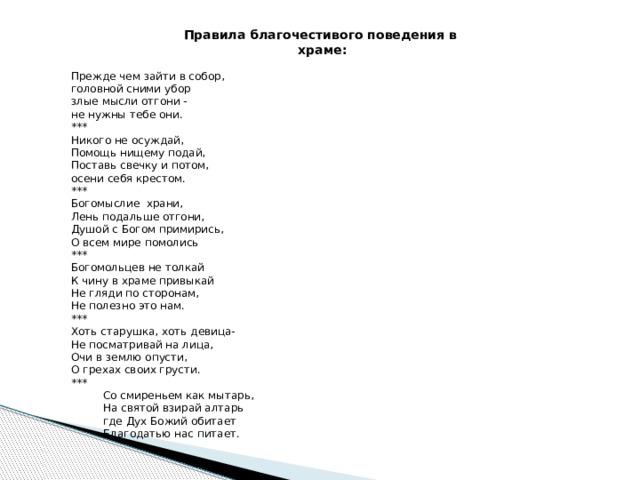 Правила благочестивого поведения в храме:  Прежде чем зайти в собор,   головной сними убор   злые мысли отгони -   не нужны тебе они.   ***  Никого не осуждай,   Помощь нищему подай,   Поставь свечку и потом,   осени себя крестом.  ***   Богомыслие  храни,   Лень подальше отгони,   Душой с Богом примирись,   О всем мире помолись   ***   Богомольцев не толкай   К чину в храме привыкай   Не гляди по сторонам,   Не полезно это нам.   ***   Хоть старушка, хоть девица-   Не посматривай на лица,   Очи в землю опусти,   О грехах своих грусти.   ***    Со смиреньем как мытарь,    На святой взирай алтарь    где Дух Божий обитает   Благодатью нас питает.   ***  Слушай пение и службу.  Разорви с бесами дружбу,  Козни их не принимай,  Слову Божию внимай.  ***  И скажу я от души,  Выйти с храма не спеши,  Стой на службе до конца,  Слушай проповедь отца.  ***  Приложись потом к кресту,  Обещанье дай Христу,  Что исправиться намерен  И пребудь обетам верен.  ***  Время даром не губи  Службу Божью полюби.  И пока душа в груди  На молитву приходи. 