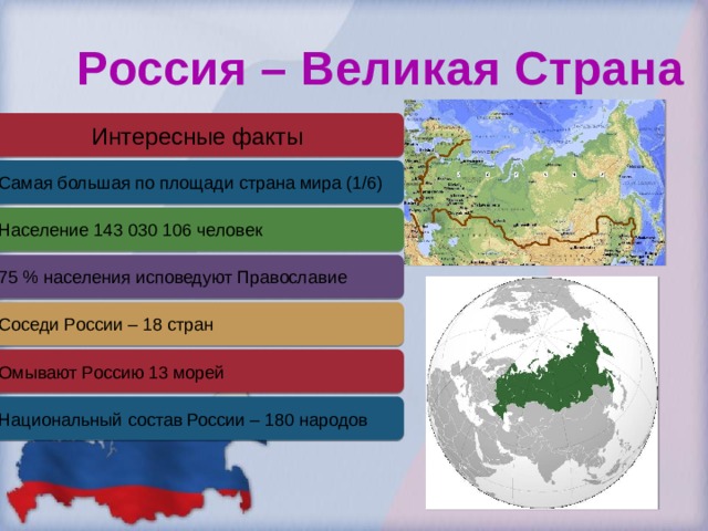 Россия – Великая Страна Интересные факты Самая большая по площади страна мира (1/6) Население 143 030 106 человек 75 % населения исповедуют Православие Соседи России – 18 стран Омывают Россию 13 морей Национальный состав России – 180 народов 