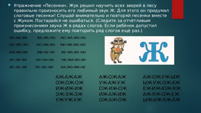 Упражнение «Песенки». Жук решил научить всех зверей в лесу правильно произносить его любимый звук Ж. Для этого он придумал слоговые песенки! Слушай внимательно и повторяй песенки вместе с Жуком. Постарайся не ошибаться. (Следите за отчѐтливым произнесением звука Ж в рядах слогов. Если ребѐнок допустил ошибку, предложите ему повторить ряд слогов ещѐ раз.) 