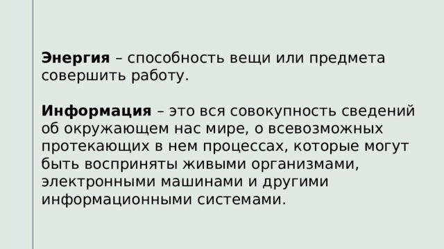 Энергия – способность вещи или предмета совершить работу. Информация – это вся совокупность сведений об окружающем нас мире, о всевозможных протекающих в нем процессах, которые могут быть восприняты живыми организмами, электронными машинами и другими информационными системами. 