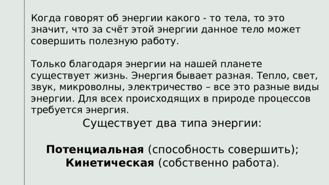 Когда говорят об энергии какого - то тела, то это значит, что за счёт этой энергии данное тело может совершить полезную работу. Только благодаря энергии на нашей планете существует жизнь. Энергия бывает разная. Тепло, свет, звук, микроволны, электричество – все это разные виды энергии. Для всех происходящих в природе процессов требуется энергия. Существует два типа энергии: Потенциальная (способность совершить); Кинетическая (собственно работа ). 