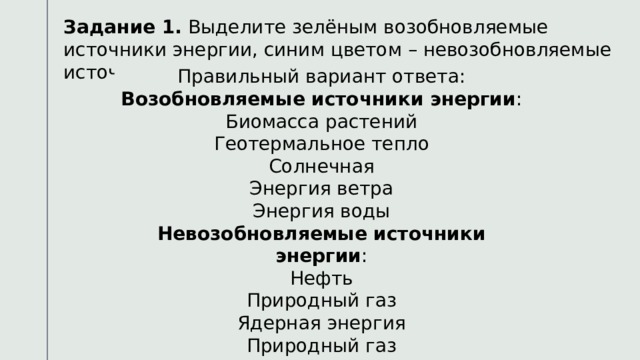 Задание 1. Выделите зелёным возобновляемые источники энергии, синим цветом – невозобновляемые источники энергии. Правильный вариант ответа: Возобновляемые источники энергии : Биомасса растений Геотермальное тепло Солнечная Энергия ветра Энергия воды Невозобновляемые источники энергии : Нефть Природный газ Ядерная энергия Природный газ Уголь Биомасса растений Нефть Природный газ Геотермальное тепло Солнечная Ядерная энергия Энергия ветра Природный газ Энергия воды Уголь 