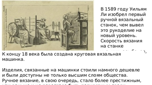 В 1589 году Уильям Ли изобрел первый ручной вязальный станок, чем вывел это рукоделие на новый уровень. Скорость вязания на станке увеличилась более, чем в 100 раз. К концу 18 века была создана круговая вязальная машинка. Изделия, связанные на машинки стоили намного дешевле и были доступны не только высшим слоям общества. Ручное вязание, в свою очередь, стало более престижным, чем раньше и не перестало быть популярным среди богачей. 