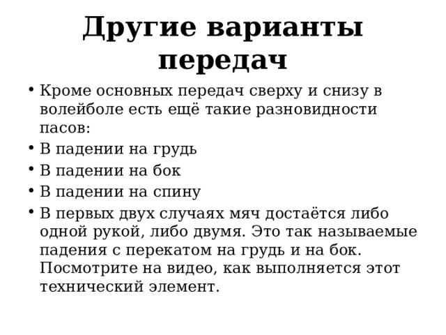 Другие варианты передач Кроме основных передач сверху и снизу в волейболе есть ещё такие разновидности пасов: В падении на грудь В падении на бок В падении на спину В первых двух случаях мяч достаётся либо одной рукой, либо двумя. Это так называемые падения с перекатом на грудь и на бок. Посмотрите на видео, как выполняется этот технический элемент. 