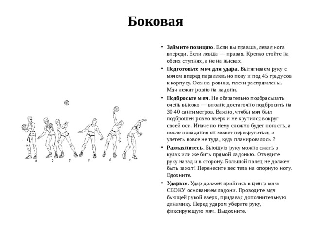 Боковая   Займите позицию . Если вы правша, левая нога впереди. Если левша — правая. Крепко стойте на обеих ступнях, а не на нысках. Подготовьте мяч для удара . Вытягиваем руку с мячом вперед параллельно полу и под 45 градусов к корпусу. Осанка ровная, плечи распрямлены. Мяч лежит ровно на ладони. Подбросьте мяч . Не обязательно подбрасывать очень высоко — вполне достаточно подбросить на 30-40 сантиметров. Важно, чтобы мяч был подброшен ровно вверх и не крутился вокруг своей оси. Иначе по нему сложно будет попасть, а после попадания он может перекрутиться и улететь вовсе не туда, куда планировалось ? Размахнитесь . Бьющую руку можно сжать в кулак или же бить прямой ладонью. Отведите руку назад и в сторону. Большой палец не должен быть зажат! Перенесите вес тела на опорную ногу. Вдохните. Ударьте . Удар должен прийтись в центр мяча СБОКУ основанием ладони. Проводите мяч бьющей рукой вверх, придавая дополнительную динамику. Перед ударом уберите руку, фиксирующую мяч. Выдохните. 