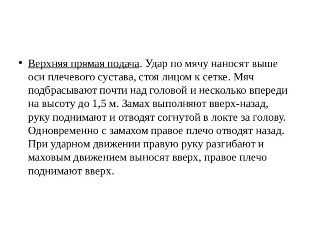 Верхняя прямая подача . Удар по мячу наносят выше оси плечевого сустава, стоя лицом к сетке. Мяч подбрасывают почти над головой и несколько впереди на высоту до 1,5 м. Замах выполняют вверх-назад, руку поднимают и отводят согнутой в локте за голову. Одновременно с замахом правое плечо отводят назад. При ударном движении правую руку разгибают и маховым движением выносят вверх, правое плечо поднимают вверх. 
