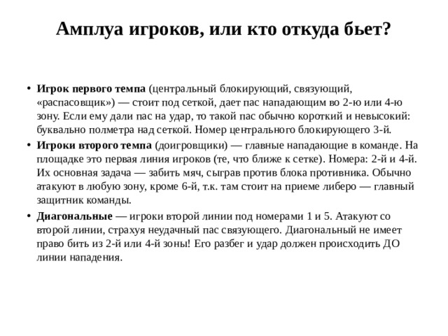 Амплуа игроков, или кто откуда бьет?   Игрок первого темпа  (центральный блокирующий, связующий, «распасовщик») — стоит под сеткой, дает пас нападающим во 2-ю или 4-ю зону. Если ему дали пас на удар, то такой пас обычно короткий и невысокий: буквально полметра над сеткой. Номер центрального блокирующего 3-й. Игроки второго темпа  (доигровщики) — главные нападающие в команде. На площадке это первая линия игроков (те, что ближе к сетке). Номера: 2-й и 4-й. Их основная задача — забить мяч, сыграв против блока противника. Обычно атакуют в любую зону, кроме 6-й, т.к. там стоит на приеме либеро — главный защитник команды. Диагональные  — игроки второй линии под номерами 1 и 5. Атакуют со второй линии, страхуя неудачный пас связующего. Диагональный не имеет право бить из 2-й или 4-й зоны! Его разбег и удар должен происходить ДО линии нападения. 