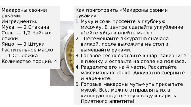 Макароны своими руками. Как приготовить «Макароны своими руками» Ингредиенты: Муку и соль просейте в глубокую мисочку. В центре сделайте углубление, вбейте яйца и влейте масло. . Перемешайте аккуратно сначала вилкой, после выложите на стол и вымешайте руками. Готовое тесто скатайте в шар, заверните в пленку и оставьте на столе на полчаса. Разделите его на 4 части. Раскатайте максимально тонко. Аккуратно сверните и нарежьте. Готовые макароны чуть-чуть присыпьте мукой. Все, можно отправлять их в кипящую подсоленную воду и варить. Приятного аппетита! Мука — 2 Стакана Соль — 1/2 Чайных ложки Яйцо — 3 Штуки Растительное масло — 1 Ст. ложка Количество порций: 4 