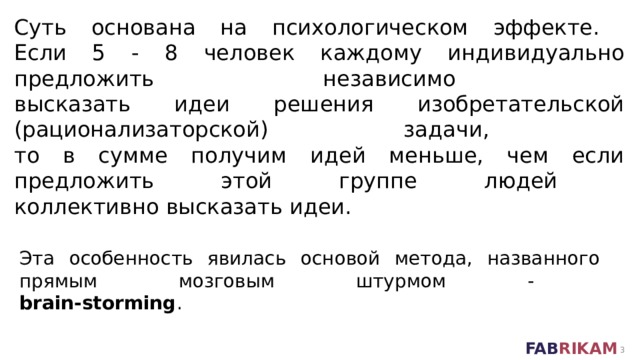 Суть основана на психологическом эффекте.  Если 5 - 8 человек каждому индивидуально предложить независимо  высказать идеи решения изобретательской (рационализаторской) задачи,  то в сумме получим идей меньше, чем если предложить этой группе людей  коллективно высказать идеи. Эта особенность явилась основой метода, названного  прямым мозговым штурмом -  brain-storming .  