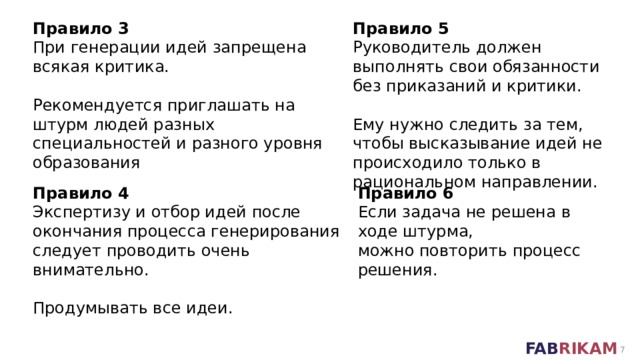Правило 3 Правило 5 При генерации идей запрещена всякая критика. Руководитель должен выполнять свои обязанности  без приказаний и критики. Рекомендуется приглашать на штурм людей разных специальностей и разного уровня образования Ему нужно следить за тем, чтобы высказывание идей не происходило только в рациональном направлении. Правило 4 Правило 6 Экспертизу и отбор идей после окончания процесса генерирования следует проводить очень внимательно. Если задача не решена в ходе штурма,  можно повторить процесс решения. Продумывать все идеи.  