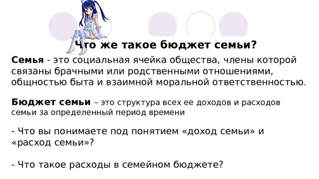 Что же такое бюджет семьи? Семья - это социальная ячейка общества, члены которой связаны брачными или родственными отношениями, общностью быта и взаимной моральной ответственностью . Бюджет семьи – это структура всех ее доходов и расходов семьи за определенный период времени - Что вы понимаете под понятием «доход семьи» и «расход семьи»? - Что такое расходы в семейном бюджете? 