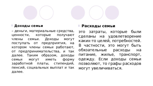 Доходы семьи Расходы семьи – деньги, материальные средства, ценности, которые получают члены семьи. Доходы могут поступать от предприятия, на котором члены семьи работают, от предпринимательства, и так далее. Таким образом, доходы семьи могут иметь форму заработной платы, стипендий, пенсий, социальных выплат и так далее. это затраты, которые были сделаны на удовлетворение каких-то целей, потребностей. В частности, это могут быть обязательные расходы на питание, жилье, транспорт, одежду. Если доходы семьи позволяют, то графы расходов могут увеличиваться. 
