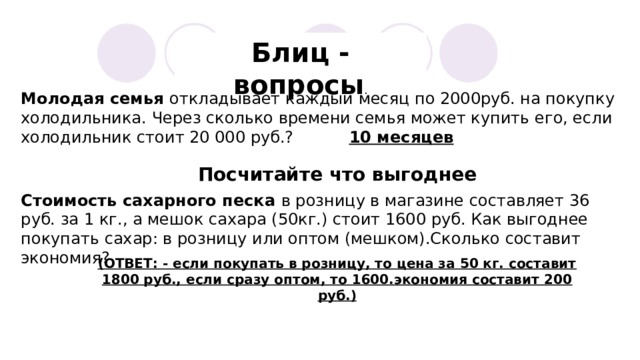 Блиц - вопросы . Молодая семья откладывает каждый месяц по 2000руб. на покупку холодильника. Через сколько времени семья может купить его, если холодильник стоит 20 000 руб.? 10 месяцев Посчитайте что выгоднее Стоимость сахарного песка в розницу в магазине составляет 36 руб. за 1 кг., а мешок сахара (50кг.) стоит 1600 руб. Как выгоднее покупать сахар: в розницу или оптом (мешком).Сколько составит экономия? (ОТВЕТ: - если покупать в розницу, то цена за 50 кг. составит 1800 руб., если сразу оптом, то 1600.экономия составит 200 руб.) 