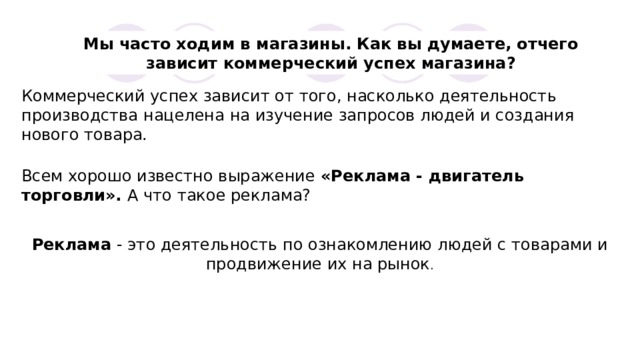 Мы часто ходим в магазины. Как вы думаете, отчего зависит коммерческий успех магазина? Коммерческий успех зависит от того, насколько деятельность производства нацелена на изучение запросов людей и создания нового товара. Всем хорошо известно выражение «Реклама - двигатель торговли». А что такое реклама? Реклама - это деятельность по ознакомлению людей с товарами и продвижение их на рынок . 