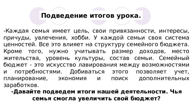 Подведение итогов урока. -Каждая семья имеет цель, свои привязанности, интересы, причуды, увлечения, хобби. У каждой семьи своя система ценностей. Все это влияет на структуру семейного бюджета. Кроме того, нужно учитывать размер доходов, место жительства, уровень культуры, состав семьи. Семейный бюджет - это искусство лавирования между возможностями и потребностями. Добиваться этого позволяет учет, планирование, экономия и поиск дополнительных заработков. -Давайте подведем итоги нашей деятельности. Чья семья смогла увеличить свой бюджет? 