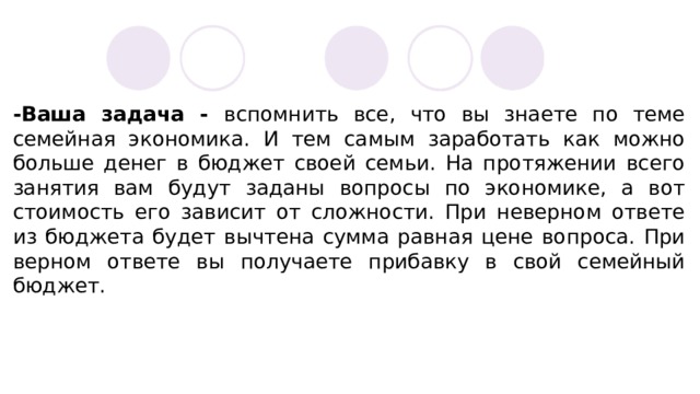 -Ваша задача - вспомнить все, что вы знаете по теме семейная экономика. И тем самым заработать как можно больше денег в бюджет своей семьи. На протяжении всего занятия вам будут заданы вопросы по экономике, а вот стоимость его зависит от сложности. При неверном ответе из бюджета будет вычтена сумма равная цене вопроса. При верном ответе вы получаете прибавку в свой семейный бюджет. 