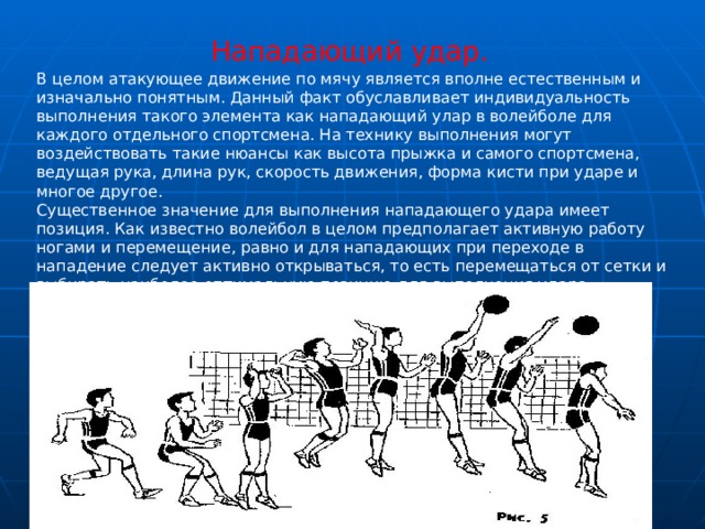 Нападающий удар. В целом атакующее движение по мячу является вполне естественным и изначально понятным. Данный факт обуславливает индивидуальность выполнения такого элемента как нападающий улар в волейболе для каждого отдельного спортсмена. На технику выполнения могут воздействовать такие нюансы как высота прыжка и самого спортсмена, ведущая рука, длина рук, скорость движения, форма кисти при ударе и многое другое.  Существенное значение для выполнения нападающего удара имеет позиция. Как известно волейбол в целом предполагает активную работу ногами и перемещение, равно и для нападающих при переходе в нападение следует активно открываться, то есть перемещаться от сетки и выбирать наиболее оптимальную позицию для выполнения удара. 