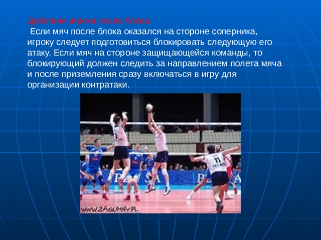 Действия игрока после блока.  Если мяч после блока оказался на стороне соперника, игроку следует подготовиться блокировать следующую его атаку. Если мяч на стороне защищающейся команды, то блокирующий должен следить за направлением полета мяча и после приземления сразу включаться в игру для организации контратаки. 