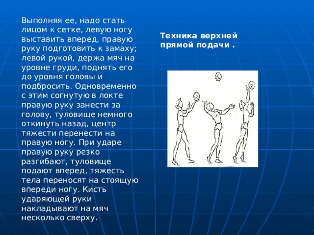 Выполняя ее, надо стать лицом к сетке, левую ногу выставить вперед, правую руку подготовить к замаху; левой рукой, держа мяч на уровне груди, поднять его до уровня головы и подбросить. Одновременно с этим согнутую в локте правую руку занести за голову, туловище немного откинуть назад, центр тяжести перенести на правую ногу. При ударе правую руку резко разгибают, туловище подают вперед, тяжесть тела переносят на стоящую впереди ногу. Кисть ударяющей руки накладывают на мяч несколько сверху. Техника верхней прямой подачи . 