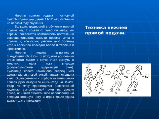 Нижняя прямая подача - основной способ подачи для детей 11-12 лет, особенно на первом году обучения. Больших трудностей в обучении нижней подаче нет, а польза от этого большая, во-первых, появляется возможность постепенно совершенствовать навыки приема мяча с подачи, и, во-вторых; учебная двусторонняя игра в волейбол проходит более интересно и эффективно. Нижняя подача выполняется следующим образом. В исходном положении игрок стоит лицом к сетке. Ноги согнуты в коленях, одна нога впереди (противоположная ударяющей руке). Туловище слегка наклонено вперед, мяч удерживается левой рукой, правая опущена вниз. Одновременно с подбрасыванием мяча правая рука отводится вниз-назад на замах. Удар по мячу производится напряженной ладонью выпрямленной руки на уровне пояса, при этом тяжесть тела переносится на впереди стоящую ногу, и игрок после удара делает шаг в площадку. Техника нижней прямой подачи. 