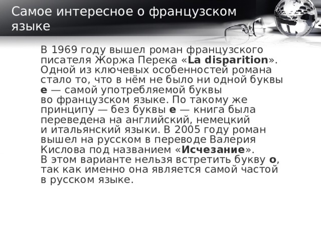 Самое интересное о французском языке В 1969 году вышел роман французского писателя Жоржа Перека « La disparition ». Одной из ключевых особенностей романа стало то, что в нём не было ни одной буквы e  — самой употребляемой буквы во французском языке. По такому же принципу — без буквы e  — книга была переведена на английский, немецкий и итальянский языки. В 2005 году роман вышел на русском в переводе Валерия Кислова под названием « Исчезание ». В этом варианте нельзя встретить букву о , так как именно она является самой частой в русском языке.  