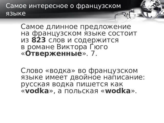 Самое интересное о французском языке Самое длинное предложение на французском языке состоит из  823 слов и содержится в романе Виктора Гюго « Отверженные ». 7. Слово «водка» во французском языке имеет двойное написание: русская водка пишется как « vodka », а польская « wodka ».  
