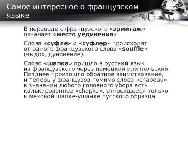 Самое интересное о французском языке В переводе с французского « эрмитаж » означает « место уединения »   Слова « суфле » и « суфлер » происходят от одного французского слова « souffle » (выдох, дуновение).   Слово « шапка » пришло в русский язык из французского через немецкий или польский. Позднее произошло обратное заимствование, и теперь у французов помимо слова «chapeau» в значении любого головного убора есть калькированное «chapka», относящееся только к меховой шапке-ушанке русского образца     