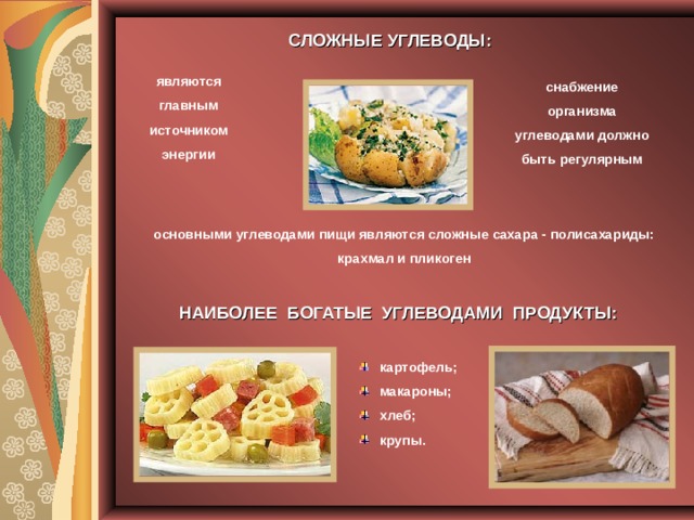 СЛОЖНЫЕ УГЛЕВОДЫ: являются главным источником энергии снабжение организма углеводами должно быть регулярным основными углеводами пищи являются сложные сахара - полисахариды:  крахмал и пликоген НАИБОЛЕЕ БОГАТЫЕ УГЛЕВОДАМИ ПРОДУКТЫ: картофель; макароны; хлеб; крупы. 